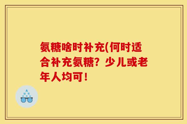 氨糖啥时补充(何时适合补充氨糖？少儿或老年人均可！
