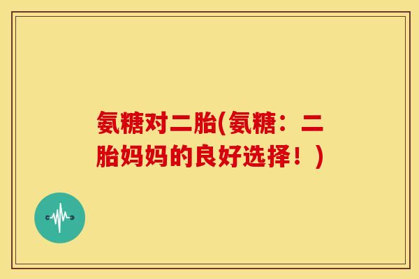 氨糖对二胎(氨糖:二胎妈妈的良好选择!) 氨糖对二胎(氨糖:二胎妈妈的良好选择!)