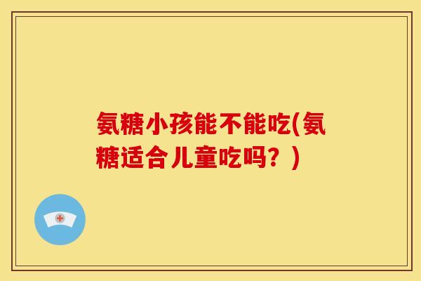 氨糖小孩能不能吃(氨糖适合儿童吃吗?) 氨糖小孩能不能吃(氨糖适合儿童吃吗?)