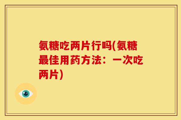 氨糖吃两片行吗(氨糖最佳用药方法：一次吃两片)