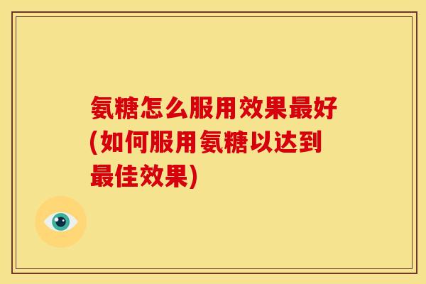 氨糖怎么服用效果最好(如何服用氨糖以达到最佳效果)
