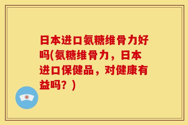日本进口氨糖维骨力好吗(氨糖维骨力，日本进口保健品，对健康有益吗？)