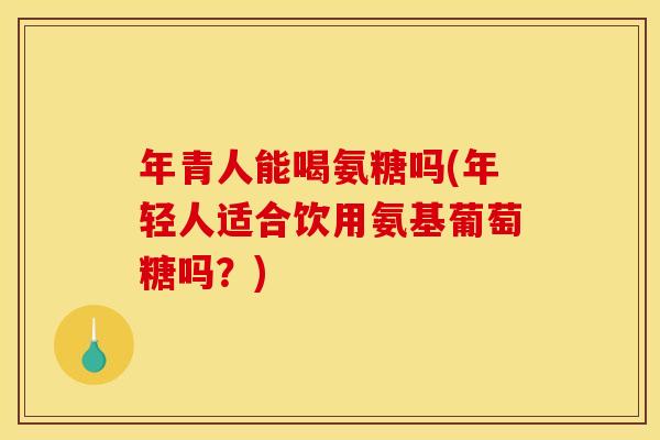 年青人能喝氨糖吗(年轻人适合饮用氨基葡萄糖吗？)