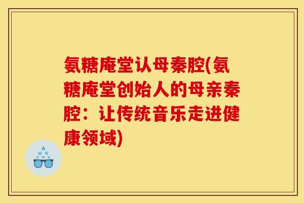 氨糖庵堂认母秦腔(氨糖庵堂创始人的母亲秦腔：让传统音乐走进健康领域)