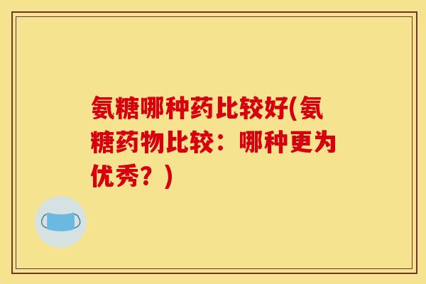 氨糖哪种药比较好(氨糖药物比较：哪种更为优秀？)