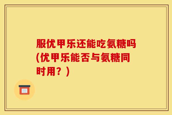 服优甲乐还能吃氨糖吗(优甲乐能否与氨糖同时用？)