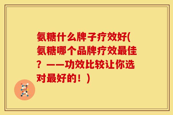 氨糖什么牌子疗效好(氨糖哪个品牌疗效最佳？——功效比较让你选对最好的！)