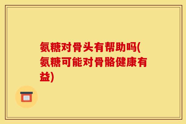 氨糖对骨头有帮助吗(氨糖可能对骨骼健康有益)