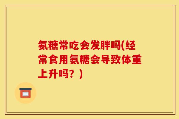 氨糖常吃会发胖吗(经常食用氨糖会导致体重上升吗?) 氨糖常吃会发胖吗(经常食用氨糖会导致体重上升吗?)
