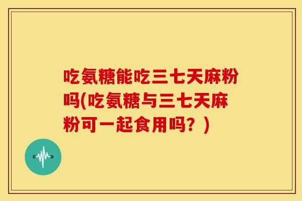 吃氨糖能吃三七天麻粉吗(吃氨糖与三七天麻粉可一起食用吗？)