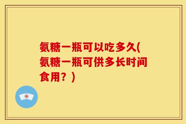 氨糖一瓶可以吃多久(氨糖一瓶可供多长时间食用？)