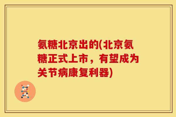 氨糖北京出的(北京氨糖正式上市，有望成为关节病康复利器)