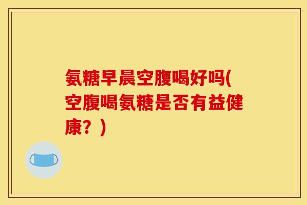 氨糖早晨空腹喝好吗(空腹喝氨糖是否有益健康？)