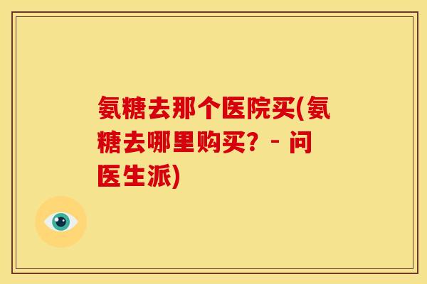 氨糖去那个医院买(氨糖去哪里购买？- 问医生派)