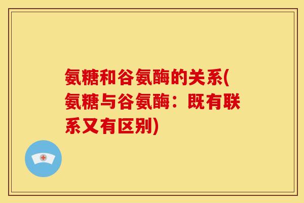 氨糖和谷氨酶的关系(氨糖与谷氨酶：既有联系又有区别)