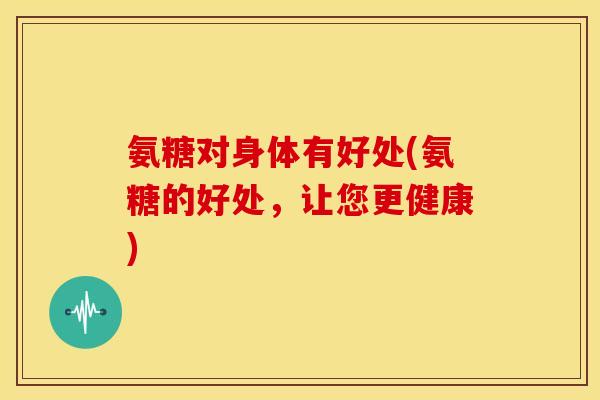 氨糖对身体有好处(氨糖的好处,让您更健康) 氨糖对身体有好处(氨糖的好处,让您更健康)