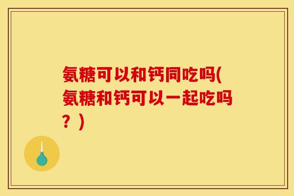 氨糖可以和钙同吃吗(氨糖和钙可以一起吃吗？)