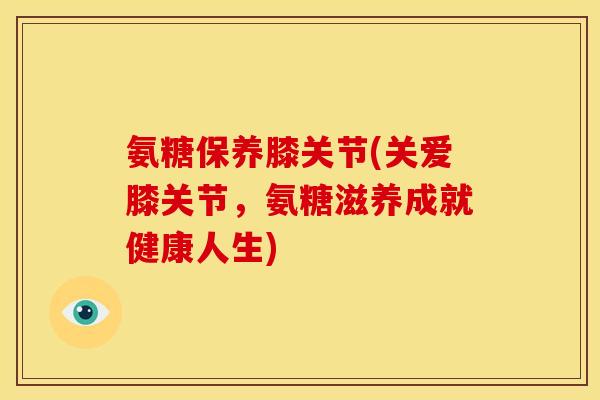 氨糖保养膝关节(关爱膝关节，氨糖滋养成就健康人生)