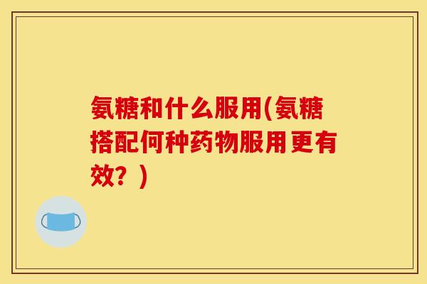 氨糖和什么服用(氨糖搭配何种药物服用更有效？)