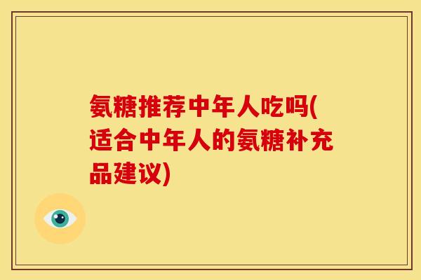 氨糖推荐中年人吃吗(适合中年人的氨糖补充品建议)