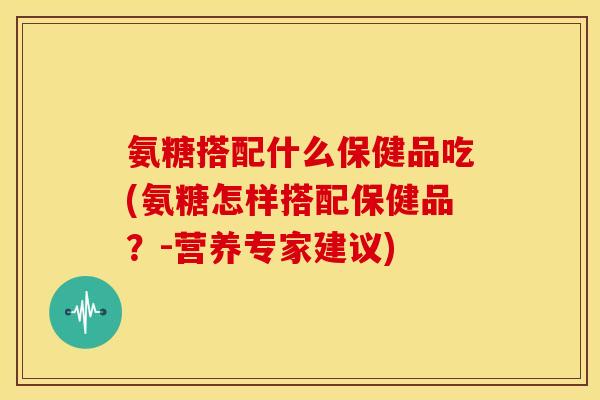 氨糖搭配什么保健品吃(氨糖怎样搭配保健品？-营养专家建议)