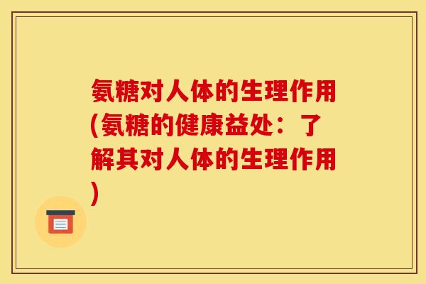氨糖对人体的生理作用(氨糖的健康益处：了解其对人体的生理作用)