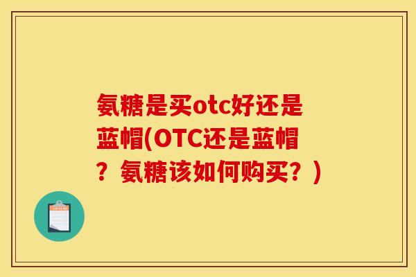 氨糖是买otc好还是蓝帽(OTC还是蓝帽？氨糖该如何购买？)