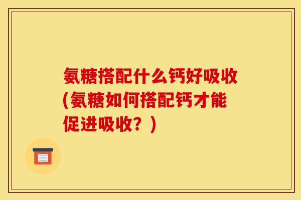 氨糖搭配什么钙好吸收(氨糖如何搭配钙才能促进吸收？)