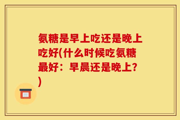氨糖是早上吃还是晚上吃好(什么时候吃氨糖最好：早晨还是晚上？)