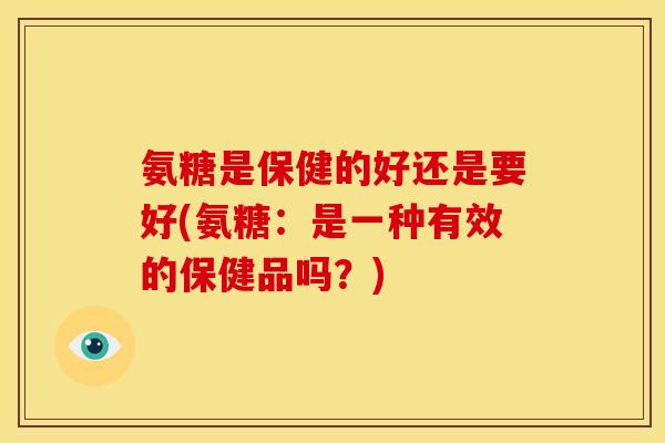 氨糖是保健的好还是要好(氨糖：是一种有效的保健品吗？)