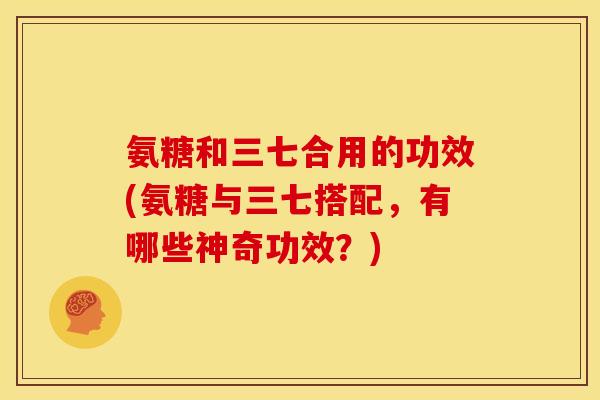 氨糖和三七合用的功效(氨糖与三七搭配，有哪些神奇功效？)