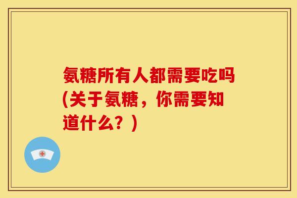 氨糖所有人都需要吃吗(关于氨糖，你需要知道什么？)