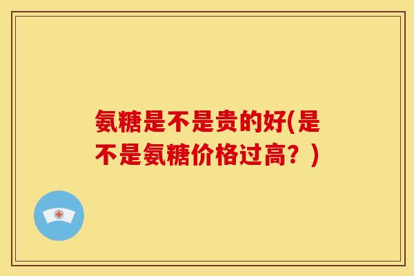 氨糖是不是贵的好(是不是氨糖价格过高?) 氨糖是不是贵的好(是不是氨糖价格过高?)