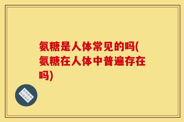 氨糖是人体常见的吗(氨糖在人体中普遍存在吗)