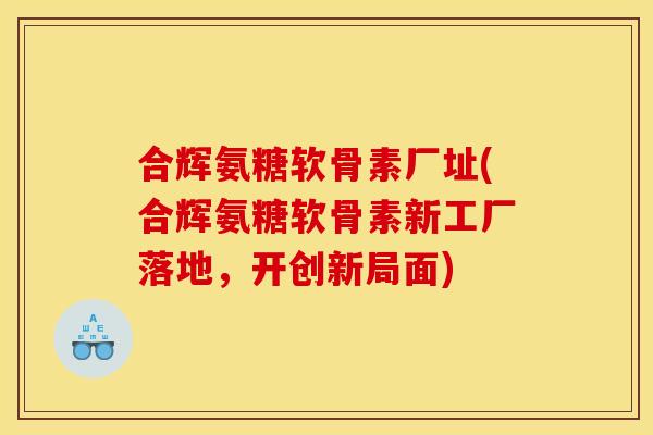 合辉氨糖软骨素厂址(合辉氨糖软骨素新工厂落地,开创新局面) 合辉氨糖软骨素厂址(合辉氨糖软骨素新工厂落地,开创新局面)