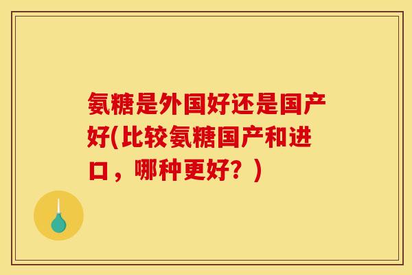 氨糖是外国好还是国产好(比较氨糖国产和进口，哪种更好？)