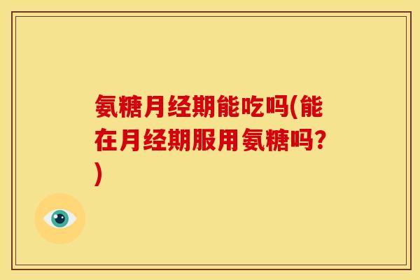 氨糖月经期能吃吗(能在月经期服用氨糖吗？)