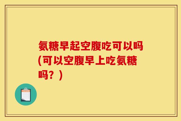 氨糖早起空腹吃可以吗(可以空腹早上吃氨糖吗？)
