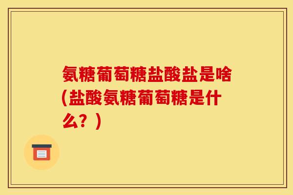氨糖葡萄糖盐酸盐是啥(盐酸氨糖葡萄糖是什么？)