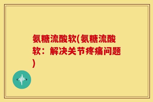 氨糖流酸软(氨糖流酸软：解决关节疼痛问题)