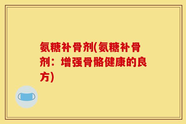 氨糖补骨剂(氨糖补骨剂：增强骨骼健康的良方)