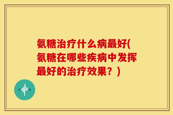 氨糖治疗什么病最好(氨糖在哪些疾病中发挥最好的治疗效果？)