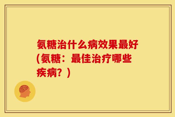 氨糖治什么病效果最好(氨糖：最佳治疗哪些疾病？)