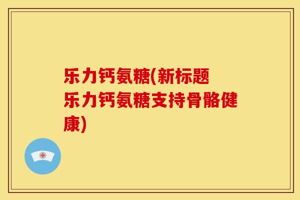 乐力钙氨糖(新标题 乐力钙氨糖支持骨骼健康)
