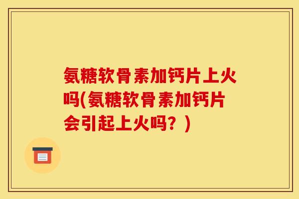 氨糖软骨素加钙片上火吗(氨糖软骨素加钙片会引起上火吗？)