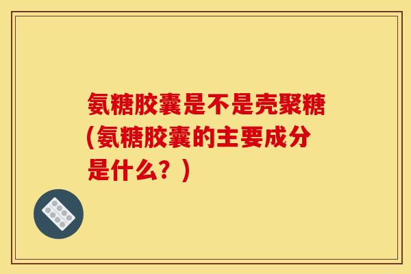 氨糖胶囊是不是壳聚糖(氨糖胶囊的主要成分是什么？)