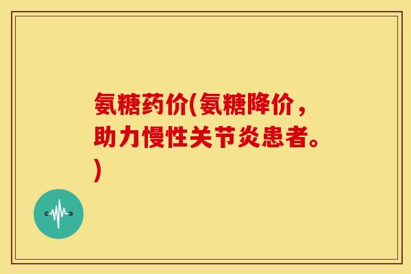 氨糖药价(氨糖降价,助力慢性患者。) 氨糖药价(氨糖降价,助力慢性患者。)