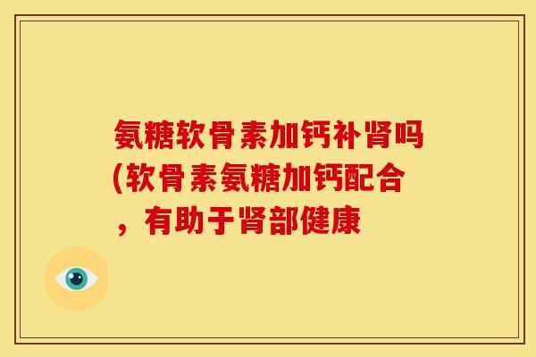 氨糖软骨素加钙补吗(软骨素氨糖加钙配合,有助于部健康 氨糖软骨素加钙补吗(软骨素氨糖加钙配合,有助于部健康