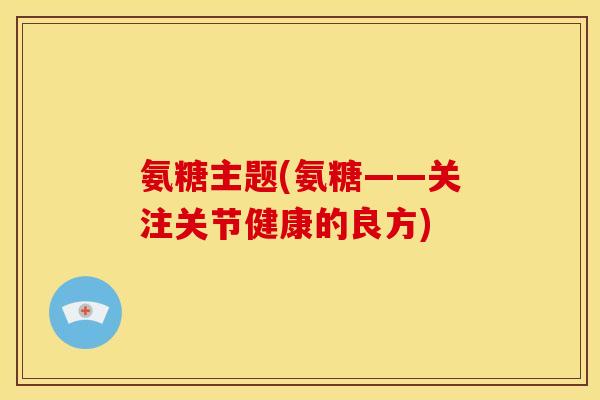 氨糖主题(氨糖——关注关节健康的良方)