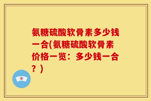 氨糖硫酸软骨素多少钱一合(氨糖硫酸软骨素价格一览：多少钱一合？)